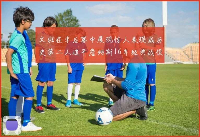 文班在季后赛中展现惊人表现成历史第二人追平詹姆斯16年经典战役记录