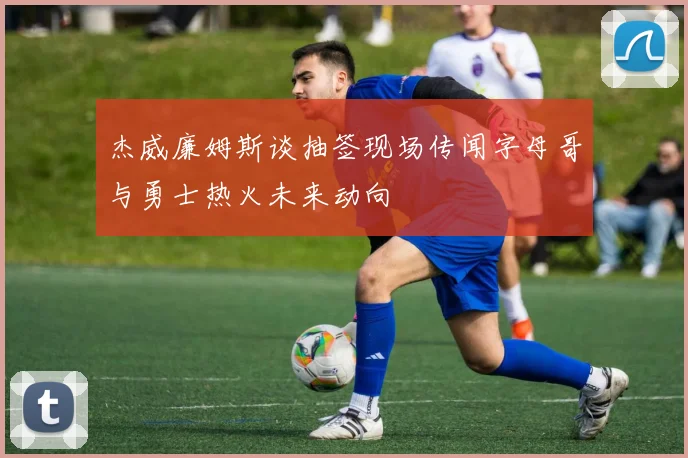 杰威廉姆斯谈抽签现场传闻字母哥与勇士热火未来动向