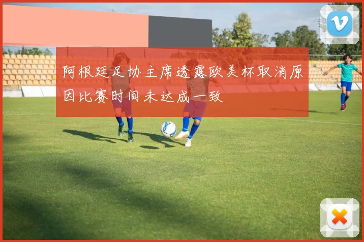 阿根廷足协主席透露欧美杯取消原因比赛时间未达成一致