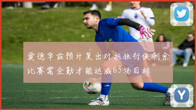 爱德华兹预计复出对抗独行侠剩余比赛需全勤才能达成65场目标