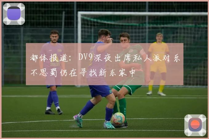 都体报道：DV9深夜出席私人派对乐不思蜀仍在寻找新东家中