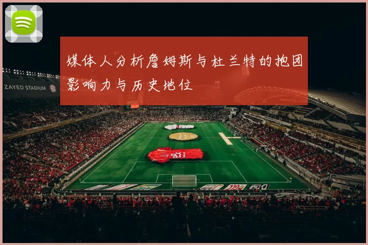 媒体人分析詹姆斯与杜兰特的抱团影响力与历史地位