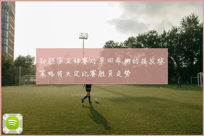 孙颖莎亚锦赛对早田希娜的接发球策略将决定比赛胜负走势