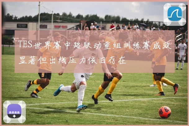 TES世界赛中路联动重组训练赛成效显著但出线压力依旧存在