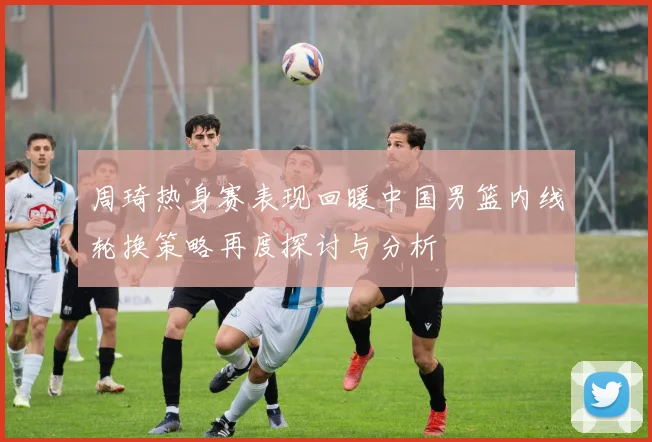周琦热身赛表现回暖中国男篮内线轮换策略再度探讨与分析